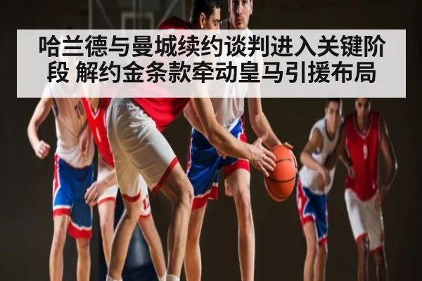 哈兰德与曼城续约谈判进入关键阶段 解约金条款牵动皇马引援布局