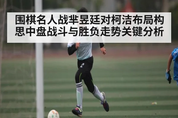 围棋名人战芈昱廷对柯洁布局构思中盘战斗与胜负走势关键分析