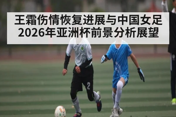 王霜伤情恢复进展与中国女足2026年亚洲杯前景分析展望